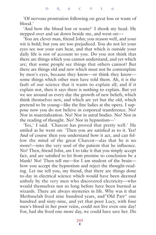 'Of nervous prostration following on great loss or waste of
blood.'
'And how the blood lost or waste?' I shook my head. He
stepped over and sat down beside me, and went on:—
'You are clever man, friend John; you reason well, and your
wit is bold; but you are too prejudiced. You do not let your
eyes see nor your ears hear, and that which is outside your
daily life is not of account to you. Do you not think that
there are things which you cannot understand, and yet which
are; that some people see things that others cannot? But
there are things old and new which must not be contemplate
by men's eyes, because they know—or think they know—
some things which other men have told them. Ah, it is the
fault of our science that it wants to explain all; and if it
explain not, then it says there is nothing to explain. But yet
we see around us every day the growth of new beliefs, which
think themselves new, and which are yet but the old, which
pretend to be young—like the ﬁne ladies at the opera. I sup-
pose now you do not believe in corporeal transference. No?
Nor in materialization. No? Nor in astral bodies. No? Nor in
the reading of thought. No? Nor in hypnotism—'
'Yes,' I said. 'Charcot has proved that pretty well.' He
smiled as he went on: 'Then you are satisfied as to it. Yes?
And of course then you understand how it act, and can fol-
low the mind of the great Charcot—alas that he is no
more!—into the very soul of the patient that he influence.
No? Then, friend John, am I to take it that you simply accept
fact, and are satisﬁed to let from premise to conclusion be a
blank? No? Then tell me—for I am student of the brain—
how you accept the hypnotism and reject the thought-read-
ing. Let me tell you, my friend, that there are things done
to-day in electrical science which would have been deemed
unholy by the very men who discovered electricity—who
would themselves not so long before have been burned as
wizards. There are always mysteries in life. Why was it that
Methuselah lived nine hundred years, and"Old Parr" one
hundred and sixty-nine, and yet that poor Lucy, with four
men's blood in her poor veins, could not live even one day!
For, had she lived one more day, we could have save her. Do
D R A C U L A
205
 