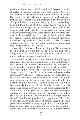 you know all the mystery of life and death? Do you know the
altogether of comparative anatomy, and can say wherefore
the qualities of brutes are in some men, and not in others?
Can you tell me why, when other spiders die small and soon,
that one great spider lived for centuries in the tower of the
old Spanish church and grew and grew, till, on descending,
he could drink the oil of all the church lamps? Can you tell
me why in the Pampas, ay and elsewhere, there are bats that
come at night and open the veins of cattle and horses and
suck dry their veins; how in some islands of the Western seas
there are bats which hang on the trees all day, that those who
have seen describe as like giant nuts or pods, and that when
the sailors sleep on the deck, because that it is hot, ﬂit down
on them, and then—and then in the morning are found dead
men, white as even Miss Lucy was?'
'Good God, Professor!' I said, starting up. 'Do you mean
to tell me that Lucy was bitten by such a bat; and that such a
thing is here in London in the nineteenth century?' He
waved his hand for silence, and went on:—
'Can you tell me why the tortoise lives more long than gen-
erations of men; why the elephant goes on and on till he have
seen dynasties; and why the parrot never die only of bite of cat
or dog or other complaint? Can you tell me why men believe
in all ages and places that there are some few who live on
always if they be permit; that there are men and women who
cannot die? We all know—because science has vouched for the
fact—that there have been toads shut up in rocks for thou-
sands of years, shut in one so small hole that only hold him
since the youth of the world. Can you tell me how the Indian
fakir can make himself to die and have been buried, and his
grave sealed and corn sowed on it, and the corn reaped and be
cut and sown and reaped and cut again, and then men come
and take away the unbroken seal, and that there lie the Indian
fakir, not dead, but that rise up and walk amongst them as
before?' Here I interrupted him. I was getting bewildered; he
so crowded on my mind his list of nature's eccentricities and
possible impossibilities that my imagination was getting ﬁred. I
had a dim idea that he was teaching me some lesson, as long
ago he used to do in his study at Amsterdam; but he used then
D R A C U L A
206
 