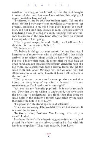 to tell me the thing, so that I could have the object of thought
in mind all the time. But now I was without his help, yet I
wanted to follow him, so I said:
'Professor, let me be your pet student again. Tell me the
thesis, so that I may apply your knowledge as you go on. At
present I am going in my mind from point to point as a mad-
man, and not a sane one, follows an idea. I feel like a novice
blundering through a bog in a mist, jumping from one tus-
sock to another in the mere blind effort to move on without
knowing where I am going.'
'That is good image,' he said. 'Well, I shall tell you. My
thesis is this: I want you to believe.'
'To believe what?'
'To believe in things that you cannot. Let me illustrate. I
heard once of an American who so deﬁned faith: "that which
enables us to believe things which we know to be untrue."
For one, I follow that man. He meant that we shall have an
open mind, and not let a little bit of truth check the rush of a
big truth, like a small rock does a railway truck. We get the
small truth ﬁrst. Good! We keep him, and we value him; but
all the same we must not let him think himself all the truth in
the universe.'
'Then you want me not to let some previous conviction
injure the receptivity of my mind with regard to some
strange matter. Do I read your lesson aright?'
'Ah, you are my favourite pupil still. It is worth to teach
you. Now that you are willing to understand, you have taken
the first step to understand. You think then that those so
small holes in the children's throats were made by the same
that made the hole in Miss Lucy?'
'I suppose so.' He stood up and said solemnly:—
'Then you are wrong. Oh, would it were so! but alas! no. It
is worse, far, far worse.'
'In God's name, Professor Van Helsing, what do you
mean?' I cried.
He threw himself with a despairing gesture into a chair, and
placed his elbows on the table, covering his face with his
hands as he spoke:—'They were made by Miss Lucy!'
D R A C U L A
207
 