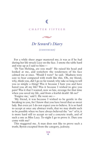 C H A P T E R F I F T E E N
208
Dr Seward's Diary
(CONTINUED)
For a while sheer anger mastered me; it was as if he had
during her life struck Lucy on the face. I smote the table hard
and rose up as I said to him:—
'Dr Van Helsing, are you mad?' He raised his head and
looked at me, and somehow the tenderness of his face
calmed me at once. 'Would I were!' he said. 'Madness were
easy to bear compared with truth like this. Oh, my friend,
why, think you, did I go so far round; why take so long to tell
you so simple a thing? Was it because I hate you and have
hated you all my life? Was it because I wished to give you
pain? Was it that I wanted, now so late, revenge for that time
when you saved my life, and from a fearful death? Ah no!'
'Forgive me,' said I. He went on:—
'My friend, it was because I wished to be gentle in the
breaking to you, for I know that you have loved that so sweet
lady. But even yet I do not expect you to believe. It is so hard
to accept at once any abstract truth, that we may doubt such
to be possible when we have always believed the "no" of it; it
is more hard still to accept so sad a concrete truth, and of
such a one as Miss Lucy. To-night I go to prove it. Dare you
come with me?'
This staggered me. A man does not like to prove such a
truth; Byron excepted from the category, jealousy.
 