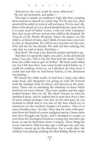'And prove the very truth he most abhorred.'
He saw my hesitation, and spoke:—
'The logic is simple, no madman's logic this time, jumping
from tussock to tussock in a misty fog. If it be not true, then
proof will be relief; at worst it will not harm. If it be true! Ah,
there is the dread; yet very dread should help my cause, for in
it is some need of belief. Come, I tell you what I propose:
ﬁrst, that we go off now and see that child in the hospital. Dr
Vincent of the North Hospital, where the papers say the
child is, is friend of mine, and I think of yours since you were
in class at Amsterdam. He will let two scientists see his case,
if he will not let two friends. We shall tell him nothing, but
only that we wish to learn. And then—'
'And then?' He took a key from his pocket and held it up.
'And then we spend the night, you and I, in the churchyard
where Lucy lies. This is the key that lock the tomb. I had it
from the cofﬁn-man to give to Arthur.' My heart sank within
me, for I felt that there were some fearful ordeal before us. I
could do nothing, however, so I plucked up what heart I
could and said that we had better hasten, as the afternoon
was passing....
We found the child awake. It had had a sleep and taken
some food, and altogether was going on well. Dr Vincent
took the bandage from its throat, and showed us the punc-
tures. There was no mistaking the similarity to those which
had been on Lucy's throat. They were smaller, and the edges
looked fresher; that was all. We asked Vincent to what he
attributed them, and he replied that it must have been a bite
of some animal, perhaps a rat; but, for his own part, he was
inclined to think that it was one of the bats which are so
numerous on the northern heights of London. 'Out of so
many harmless ones,' he said, 'there may be some wild speci-
men from the South of a more malignant species. Some sailor
may have brought one home, and it managed to escape; or
even from the Zoological Gardens a young one may have got
loose, or one be bred there from a vampire. These things do
occur, you know. Only ten days ago a wolf got out, and was,
I believe, traced up in this direction. For a week after, the
children were playing nothing but Red Riding Hood on the
D R A C U L A
209
 