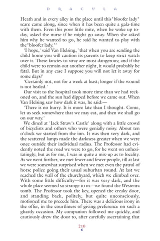 Heath and in every alley in the place until this"bloofer lady"
scare came along, since when it has been quite a gala-time
with them. Even this poor little mite, when he woke up to-
day, asked the nurse if he might go away. When she asked
him why he wanted to go, he said he wanted to play with
the"bloofer lady."'
'I hope,' said Van Helsing, 'that when you are sending the
child home you will caution its parents to keep strict watch
over it. These fancies to stray are most dangerous; and if the
child were to remain out another night, it would probably be
fatal. But in any case I suppose you will not let it away for
some days?'
'Certainly not, not for a week at least; longer if the wound
is not healed.'
Our visit to the hospital took more time than we had reck-
oned on, and the sun had dipped before we came out. When
Van Helsing saw how dark it was, he said:—
'There is no hurry. It is more late than I thought. Come,
let us seek somewhere that we may eat, and then we shall go
on our way.'
We dined at 'Jack Straw's Castle' along with a little crowd
of bicyclists and others who were genially noisy. About ten
o'clock we started from the inn. It was then very dark, and
the scattered lamps made the darkness greater when we were
once outside their individual radius. The Professor had evi-
dently noted the road we were to go, for he went on unhesi-
tatingly; but as for me, I was in quite a mix-up as to locality.
As we went further, we met fewer and fewer people, till at last
we were somewhat surprised when we met even the patrol of
horse police going their usual suburban round. At last we
reached the wall of the churchyard, which we climbed over.
With some little difficulty—for it was very dark, and the
whole place seemed so strange to us—we found the Westenra
tomb. The Professor took the key, opened the creaky door,
and standing back, politely, but quite unconsciously,
motioned me to precede him. There was a delicious irony in
the offer, in the courtliness of giving preference on such a
ghastly occasion. My companion followed me quickly, and
cautiously drew the door to, after carefully ascertaining that
D R A C U L A
210
 
