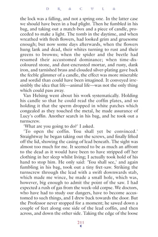 the lock was a falling, and not a spring one. In the latter case
we should have been in a bad plight. Then he fumbled in his
bag, and taking out a match-box and a piece of candle, pro-
ceeded to make a light. The tomb in the daytime, and when
wreathed with fresh ﬂowers, had looked grim and gruesome
enough; but now some days afterwards, when the flowers
hung lank and dead, their whites turning to rust and their
greens to browns; when the spider and the beetle had
resumed their accustomed dominance; when time-dis-
coloured stone, and dust-encrusted mortar, and rusty, dank
iron, and tarnished brass and clouded silver-plating gave back
the feeble glimmer of a candle, the effect was more miserable
and sordid than could have been imagined. It conveyed irre-
sistibly the idea that life—animal life—was not the only thing
which could pass away.
Van Helsing went about his work systematically. Holding
his candle so that he could read the coffin plates, and so
holding it that the sperm dropped in white patches which
congealed as they touched the metal, he made assurance of
Lucy's cofﬁn. Another search in his bag, and he took out a
turnscrew.
'What are you going to do?' I asked.
'To open the coffin. You shall yet be convinced.'
Straightway he began taking out the screws, and ﬁnally lifted
off the lid, showing the casing of lead beneath. The sight was
almost too much for me. It seemed to be as much an affront
to the dead as it would have been to have stripped off her
clothing in her sleep whilst living; I actually took hold of his
hand to stop him. He only said: 'You shall see,' and again
fumbling in his bag, took out a tiny fret-saw. Striking the
turnscrew through the lead with a swift downwards stab,
which made me wince, he made a small hole, which was,
however, big enough to admit the point of the saw. I had
expected a rush of gas from the week-old corpse. We doctors,
who have had to study our dangers, have to become accus-
tomed to such things, and I drew back towards the door. But
the Professor never stopped for a moment; he sawed down a
couple of feet along one side of the lead coffin, and then
across, and down the other side. Taking the edge of the loose
D R A C U L A
211
 