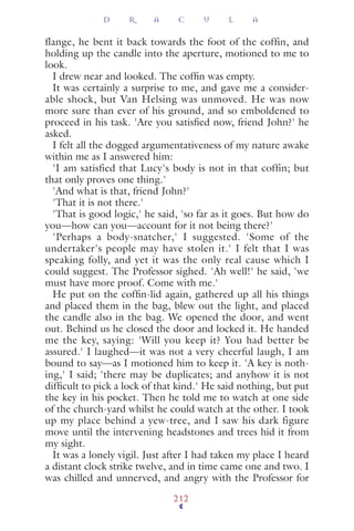 flange, he bent it back towards the foot of the coffin, and
holding up the candle into the aperture, motioned to me to
look.
I drew near and looked. The cofﬁn was empty.
It was certainly a surprise to me, and gave me a consider-
able shock, but Van Helsing was unmoved. He was now
more sure than ever of his ground, and so emboldened to
proceed in his task. 'Are you satisﬁed now, friend John?' he
asked.
I felt all the dogged argumentativeness of my nature awake
within me as I answered him:
'I am satisfied that Lucy's body is not in that coffin; but
that only proves one thing.'
'And what is that, friend John?'
'That it is not there.'
'That is good logic,' he said, 'so far as it goes. But how do
you—how can you—account for it not being there?'
'Perhaps a body-snatcher,' I suggested. 'Some of the
undertaker's people may have stolen it.' I felt that I was
speaking folly, and yet it was the only real cause which I
could suggest. The Professor sighed. 'Ah well!' he said, 'we
must have more proof. Come with me.'
He put on the cofﬁn-lid again, gathered up all his things
and placed them in the bag, blew out the light, and placed
the candle also in the bag. We opened the door, and went
out. Behind us he closed the door and locked it. He handed
me the key, saying: 'Will you keep it? You had better be
assured.' I laughed—it was not a very cheerful laugh, I am
bound to say—as I motioned him to keep it. 'A key is noth-
ing,' I said; 'there may be duplicates; and anyhow it is not
difﬁcult to pick a lock of that kind.' He said nothing, but put
the key in his pocket. Then he told me to watch at one side
of the church-yard whilst he could watch at the other. I took
up my place behind a yew-tree, and I saw his dark figure
move until the intervening headstones and trees hid it from
my sight.
It was a lonely vigil. Just after I had taken my place I heard
a distant clock strike twelve, and in time came one and two. I
was chilled and unnerved, and angry with the Professor for
D R A C U L A
212
 