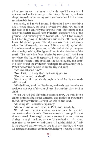 taking me on such an errand and with myself for coming. I
was too cold and too sleepy to be keenly observant, and not
sleepy enough to betray my trust; so altogether I had a drea-
ry, miserable time.
Suddenly, as I turned round, I thought I saw something
like a white streak, moving between two dark yew-trees at
the side of the churchyard farthest from the tomb; at the
same time a dark mass moved from the Professor's side of the
ground, and hurriedly went towards it. Then I too moved;
but I had to go round headstones and railed-off tombs, and
I stumbled over graves. The sky was overcast, and some-
where far off an early cock crew. A little way off, beyond the
line of scattered juniper-trees, which marked the pathway to
the church, a white, dim ﬁgure ﬂitted in the direction of the
tomb. The tomb itself was hidden by trees, and I could not
see where the ﬁgure disappeared. I heard the rustle of actual
movement where I had ﬁrst seen the white ﬁgure, and com-
ing over, found the Professor holding in his arms a tiny child.
When he saw me he held it out to me, and said:—
'Are you satisﬁed now?'
'No,' I said, in a way that I felt was aggressive.
'Do you not see the child?'
'Yes, it is a child, but who brought it here? And is it wound-
ed?' I asked.
'We shall see,' said the Professor, and with one impulse we
took our way out of the churchyard, he carrying the sleeping
child.
When we had got some little distance away, we went into a
clump of trees, and struck a match, and looked at the child's
throat. It was without a scratch or scar of any kind.
'Was I right?' I asked triumphantly.
'We were just in time,' said the Professor thankfully.
We had now to decide what we were to do with the child,
and so consulted about it. If we were to take it to a police sta-
tion we should have to give some account of our movements
during the night; at least, we should have had to make some
statement as to how we had come to ﬁnd the child. So ﬁnal-
ly we decided that we would take it to the Heath, and when
we heard a policeman coming, would leave it where he could
D R A C U L A
213
 