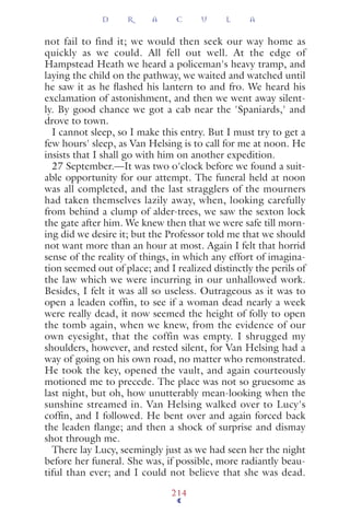 not fail to find it; we would then seek our way home as
quickly as we could. All fell out well. At the edge of
Hampstead Heath we heard a policeman's heavy tramp, and
laying the child on the pathway, we waited and watched until
he saw it as he ﬂashed his lantern to and fro. We heard his
exclamation of astonishment, and then we went away silent-
ly. By good chance we got a cab near the 'Spaniards,' and
drove to town.
I cannot sleep, so I make this entry. But I must try to get a
few hours' sleep, as Van Helsing is to call for me at noon. He
insists that I shall go with him on another expedition.
27 September.—It was two o'clock before we found a suit-
able opportunity for our attempt. The funeral held at noon
was all completed, and the last stragglers of the mourners
had taken themselves lazily away, when, looking carefully
from behind a clump of alder-trees, we saw the sexton lock
the gate after him. We knew then that we were safe till morn-
ing did we desire it; but the Professor told me that we should
not want more than an hour at most. Again I felt that horrid
sense of the reality of things, in which any effort of imagina-
tion seemed out of place; and I realized distinctly the perils of
the law which we were incurring in our unhallowed work.
Besides, I felt it was all so useless. Outrageous as it was to
open a leaden cofﬁn, to see if a woman dead nearly a week
were really dead, it now seemed the height of folly to open
the tomb again, when we knew, from the evidence of our
own eyesight, that the coffin was empty. I shrugged my
shoulders, however, and rested silent, for Van Helsing had a
way of going on his own road, no matter who remonstrated.
He took the key, opened the vault, and again courteously
motioned me to precede. The place was not so gruesome as
last night, but oh, how unutterably mean-looking when the
sunshine streamed in. Van Helsing walked over to Lucy's
cofﬁn, and I followed. He bent over and again forced back
the leaden flange; and then a shock of surprise and dismay
shot through me.
There lay Lucy, seemingly just as we had seen her the night
before her funeral. She was, if possible, more radiantly beau-
tiful than ever; and I could not believe that she was dead.
D R A C U L A
214
 