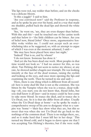 The lips were red, nay redder than before; and on the cheeks
was a delicate bloom.
'Is this a juggle?' I said to him.
'Are you convinced now?' said the Professor in response,
and as he spoke he put over his hand, and in a way that made
me shudder, pulled back the dead lips and showed the white
teeth.
'See,' he went on, 'see, they are even sharper than before.
With this and this'—and he touched one of the canine teeth
and that below it—'the little children can be bitten. Are you
of belief now, friend John?' Once more, argumentative hos-
tility woke within me. I could not accept such an over-
whelming idea as he suggested; so, with an attempt to argue
of which I was even at the moment ashamed, I said:—
'She may have been placed here since last night.'
'Indeed? That is so, and by whom?'
'I do not know. Someone has done it.'
'And yet she has been dead one week. Most peoples in that
time would not look so.' I had no answer for this, so was
silent. Van Helsing did not seem to notice my silence; at any
rate, he showed neither chagrin nor triumph. He was looking
intently at the face of the dead woman, raising the eyelids
and looking at the eyes, and once more opening the lips and
examining the teeth. Then he turned to me and said:—
'Here, there is one thing which is different from all record-
ed: here is some dual life that is not as the common. She was
bitten by the Vampire when she was in a trance, sleep-walk-
ing—oh, you start; you do not know that, friend John, but
you shall know it all later—and in trance could he best come
to take more blood. In trance she died, and in trance she is
Un-Dead, too. So it is that she differ from all other. Usually
when the Un-Dead sleep at home'—as he spoke he made a
comprehensive sweep of his arm to designate what to a vam-
pire was 'home'—'their face show what they are, but this so
sweet that-was when she not Un-Dead she go back to the
nothings of the common dead. There is no malign there, see,
and so it make hard that I must kill her in her sleep.' This
turned my blood cold, and it began to dawn upon me that I
was accepting Van Helsing's theories; but if she were really
D R A C U L A
215
 