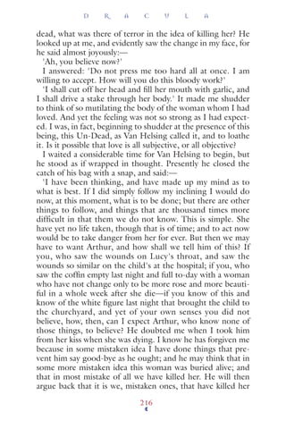 dead, what was there of terror in the idea of killing her? He
looked up at me, and evidently saw the change in my face, for
he said almost joyously:—
'Ah, you believe now?'
I answered: 'Do not press me too hard all at once. I am
willing to accept. How will you do this bloody work?'
'I shall cut off her head and ﬁll her mouth with garlic, and
I shall drive a stake through her body.' It made me shudder
to think of so mutilating the body of the woman whom I had
loved. And yet the feeling was not so strong as I had expect-
ed. I was, in fact, beginning to shudder at the presence of this
being, this Un-Dead, as Van Helsing called it, and to loathe
it. Is it possible that love is all subjective, or all objective?
I waited a considerable time for Van Helsing to begin, but
he stood as if wrapped in thought. Presently he closed the
catch of his bag with a snap, and said:—
'I have been thinking, and have made up my mind as to
what is best. If I did simply follow my inclining I would do
now, at this moment, what is to be done; but there are other
things to follow, and things that are thousand times more
difficult in that them we do not know. This is simple. She
have yet no life taken, though that is of time; and to act now
would be to take danger from her for ever. But then we may
have to want Arthur, and how shall we tell him of this? If
you, who saw the wounds on Lucy's throat, and saw the
wounds so similar on the child's at the hospital; if you, who
saw the cofﬁn empty last night and full to-day with a woman
who have not change only to be more rose and more beauti-
ful in a whole week after she die—if you know of this and
know of the white ﬁgure last night that brought the child to
the churchyard, and yet of your own senses you did not
believe, how, then, can I expect Arthur, who know none of
those things, to believe? He doubted me when I took him
from her kiss when she was dying. I know he has forgiven me
because in some mistaken idea I have done things that pre-
vent him say good-bye as he ought; and he may think that in
some more mistaken idea this woman was buried alive; and
that in most mistake of all we have killed her. He will then
argue back that it is we, mistaken ones, that have killed her
D R A C U L A
216
 