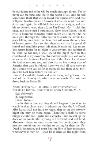 by our ideas; and so he will be much unhappy always. Yet he
never can be sure; and that is the worst of all. And he will
sometimes think that she he loved was buried alive, and that
will paint his dreams with horrors of what she must have suf-
fered; and, again, he will think that we may be right, and that
his so beloved was, after all, an Un-Dead. No! I told him
once, and since then I learn much. Now, since I know it is all
true, a hundred thousand times more do I know that he
must pass through the bitter waters to reach the sweet. He,
poor fellow, must have one hour that will make the very face
of heaven grow black to him; then we can act for good all
round and send him peace. My mind is made up. Let us go.
You return home for to-night to your asylum, and see that all
be well. As for me, I shall spend the night here in this
churchyard in my own way. To-morrow night you will come
to me to the Berkeley Hotel at ten of the clock. I shall send
for Arthur to come too, and also that so ﬁne young man of
America that gave his blood. Later we shall all have work to
do. I come with you so far as Piccadilly and there dine, for I
must be back here before the sun set.'
So we locked the tomb and came away, and got over the
wall of the churchyard, which was not much of a task, and
drove back to Piccadilly.
NOTE LEFT BY VAN HELSING IN HIS PORTMANTEAU,
BERKELEY HOTEL, DIRECTED TO JOHN SEWARD, M.D.
(Not delivered)
'27 September.
'Friend John,—
'I write this in case anything should happen. I go alone to
watch in that churchyard. It pleases me that the Un-Dead,
Miss Lucy, shall not leave to-night, that so on the morrow
night she may be more eager. Therefore I shall fix some
things she like not—garlic and a cruciﬁx—and so seal up the
door of the tomb. She is young as Un-Dead, and will heed.
Moreover, these are only to prevent her coming out; they
may not prevail on her wanting to get in; for then the Un-
Dead is desperate, and must ﬁnd the line of least resistance,
whatsoever it may be. I shall be at hand all the night from
D R A C U L A
217
 
