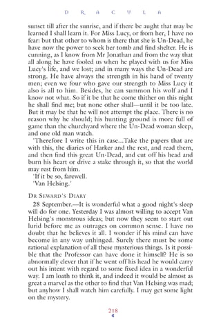 sunset till after the sunrise, and if there be aught that may be
learned I shall learn it. For Miss Lucy, or from her, I have no
fear: but that other to whom is there that she is Un-Dead, he
have now the power to seek her tomb and ﬁnd shelter. He is
cunning, as I know from Mr Jonathan and from the way that
all along he have fooled us when he played with us for Miss
Lucy's life, and we lost; and in many ways the Un-Dead are
strong. He have always the strength in his hand of twenty
men; even we four who gave our strength to Miss Lucy it
also is all to him. Besides, he can summon his wolf and I
know not what. So if it be that he come thither on this night
he shall ﬁnd me; but none other shall—until it be too late.
But it may be that he will not attempt the place. There is no
reason why he should; his hunting ground is more full of
game than the churchyard where the Un-Dead woman sleep,
and one old man watch.
'Therefore I write this in case...Take the papers that are
with this, the diaries of Harker and the rest, and read them,
and then ﬁnd this great Un-Dead, and cut off his head and
burn his heart or drive a stake through it, so that the world
may rest from him.
'If it be so, farewell.
'Van Helsing.'
DR SEWARD'S DIARY
28 September.—It is wonderful what a good night's sleep
will do for one. Yesterday I was almost willing to accept Van
Helsing's monstrous ideas; but now they seem to start out
lurid before me as outrages on common sense. I have no
doubt that he believes it all. I wonder if his mind can have
become in any way unhinged. Surely there must be some
rational explanation of all these mysterious things. Is it possi-
ble that the Professor can have done it himself? He is so
abnormally clever that if he went off his head he would carry
out his intent with regard to some ﬁxed idea in a wonderful
way. I am loath to think it, and indeed it would be almost as
great a marvel as the other to ﬁnd that Van Helsing was mad;
but anyhow I shall watch him carefully. I may get some light
on the mystery.
D R A C U L A
218
 