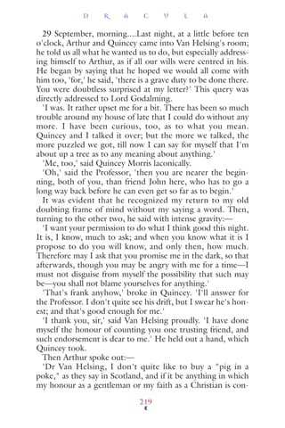 29 September, morning....Last night, at a little before ten
o'clock, Arthur and Quincey came into Van Helsing's room;
he told us all what he wanted us to do, but especially address-
ing himself to Arthur, as if all our wills were centred in his.
He began by saying that he hoped we would all come with
him too, 'for,' he said, 'there is a grave duty to be done there.
You were doubtless surprised at my letter?' This query was
directly addressed to Lord Godalming.
'I was. It rather upset me for a bit. There has been so much
trouble around my house of late that I could do without any
more. I have been curious, too, as to what you mean.
Quincey and I talked it over; but the more we talked, the
more puzzled we got, till now I can say for myself that I'm
about up a tree as to any meaning about anything.'
'Me, too,' said Quincey Morris laconically.
'Oh,' said the Professor, 'then you are nearer the begin-
ning, both of you, than friend John here, who has to go a
long way back before he can even get so far as to begin.'
It was evident that he recognized my return to my old
doubting frame of mind without my saying a word. Then,
turning to the other two, he said with intense gravity:—
'I want your permission to do what I think good this night.
It is, I know, much to ask; and when you know what it is I
propose to do you will know, and only then, how much.
Therefore may I ask that you promise me in the dark, so that
afterwards, though you may be angry with me for a time—I
must not disguise from myself the possibility that such may
be—you shall not blame yourselves for anything.'
'That's frank anyhow,' broke in Quincey. 'I'll answer for
the Professor. I don't quite see his drift, but I swear he's hon-
est; and that's good enough for me.'
'I thank you, sir,' said Van Helsing proudly. 'I have done
myself the honour of counting you one trusting friend, and
such endorsement is dear to me.' He held out a hand, which
Quincey took.
Then Arthur spoke out:—
'Dr Van Helsing, I don't quite like to buy a "pig in a
poke," as they say in Scotland, and if it be anything in which
my honour as a gentleman or my faith as a Christian is con-
D R A C U L A
219
 
