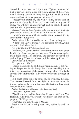 cerned, I cannot make such a promise. If you can assure me
that what you intend does not violate either of these two,
then I give my consent at once; though, for the life of me, I
cannot understand what you are driving at.'
'I accept your limitation,' said Van Helsing, 'and all I ask of
you is that if you feel it necessary to condemn any act of
mine, you will first consider it well and be satisfied that it
does not violate your reservations.'
'Agreed!' said Arthur; 'that is only fair. And now that the
pourparlers are over, may I ask what it is we are to do?'
'I want you to come with me, and to come in secret, to the
churchyard at Kingstead.'
Arthur's face fell as he said in an amazed sort of way:—
'Where poor Lucy is buried?' The Professor bowed. Arthur
went on: 'And when there?'
'To enter the tomb!' Arthur stood up.
'Professor, are you in earnest; or is it some monstrous joke?
Pardon me, I see that you are in earnest.' He sat down again,
but I could see that he sat ﬁrmly and proudly, as one who is
on his dignity. There was silence until he asked again:—
'And when in the tomb?'
'To open the cofﬁn.'
'This is too much!' he said, angrily rising again. 'I am will-
ing to be patient in all things that are reasonable; but in
this—this desecration of the grave—of one who—' He fairly
choked with indignation. The Professor looked pityingly at
him.
'If I could spare you one pang, my poor friend,' he said,
'God knows I would. But this night our feet must tread in
thorny paths; or later, and for ever, the feet you love must
walk in paths of ﬂame!'
Arthur looked up with set, white face and said:—
'Take care, sir, take care!'
'Would it not be well to hear what I have to say?' said Van
Helsing. 'And then you will at least know the limit of my
purpose. Shall I go on?'
'That's fair enough,' broke in Morris.
After a pause Van Helsing went on, evidently with an
effort:—
D R A C U L A
220
 