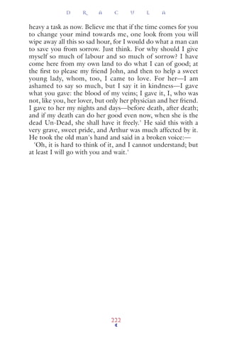 heavy a task as now. Believe me that if the time comes for you
to change your mind towards me, one look from you will
wipe away all this so sad hour, for I would do what a man can
to save you from sorrow. Just think. For why should I give
myself so much of labour and so much of sorrow? I have
come here from my own land to do what I can of good; at
the ﬁrst to please my friend John, and then to help a sweet
young lady, whom, too, I came to love. For her—I am
ashamed to say so much, but I say it in kindness—I gave
what you gave: the blood of my veins; I gave it, I, who was
not, like you, her lover, but only her physician and her friend.
I gave to her my nights and days—before death, after death;
and if my death can do her good even now, when she is the
dead Un-Dead, she shall have it freely.' He said this with a
very grave, sweet pride, and Arthur was much affected by it.
He took the old man's hand and said in a broken voice:—
'Oh, it is hard to think of it, and I cannot understand; but
at least I will go with you and wait.'
D R A C U L A
222
 