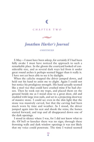C H A P T E R T W O
16
Jonathan Harker's Journal
CONTINUED
5 May.—I must have been asleep, for certainly if I had been
fully awake I must have noticed the approach to such a
remarkable place. In the gloom the courtyard looked of con-
siderable size, and as several dark ways led from it under
great round arches it perhaps seemed bigger than it really is.
I have not yet been able to see it by daylight.
When the calèche stopped the driver jumped down, and
held out his hand to assist me to alight. Again I could not
but notice his prodigious strength. His hand actually seemed
like a steel vice that could have crushed mine if he had cho-
sen. Then he took out my traps, and placed them on the
ground beside me as I stood close to a great door, old and
studded with large iron nails, and set in a projecting doorway
of massive stone. I could see even in the dim light that the
stone was massively carved, but that the carving had been
much worn by time and weather. As I stood, the driver
jumped again into his seat and shook the reins; the horses
started forward, and trap and all disappeared down one of
the dark openings.
I stood in silence where I was, for I did not know what to
do. Of bell or knocker there was no sign; through these
frowning walls and dark window openings it was not likely
that my voice could penetrate. The time I waited seemed
 