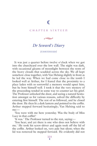 C H A P T E R S I X T E E N
223
Dr Seward's Diary
(CONTINUED)
It was just a quarter before twelve o'clock when we got
into the churchyard over the low wall. The night was dark,
with occasional gleams of moonlight between the rents of
the heavy clouds that scudded across the sky. We all kept
somehow close together, with Van Helsing slightly in front as
he led the way. When we had come close to the tomb I
looked well at Arthur, for I feared that the proximity to a
place laden with so sorrowful a memory would upset him;
but he bore himself well. I took it that the very mystery of
the proceeding tended in some way to counter-act his grief.
The Professor unlocked the door, and seeing a natural hesita-
tion amongst us for various reasons, solved the difﬁculty by
entering ﬁrst himself. The rest of us followed, and he closed
the door. He then lit a dark lantern and pointed to the cofﬁn.
Arthur stepped forward hesitatingly; Van Helsing said to
me:—
'You were with me here yesterday. Was the body of Miss
Lucy in that cofﬁn?'
'It was.' The Professor turned to the rest, saying:—
'You hear; and yet there is one who does not believe with
me.' He took his screw-driver and again took off the lid of
the cofﬁn. Arthur looked on, very pale but silent; when the
lid was removed he stepped forward. He evidently did not
 