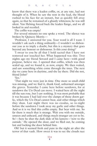 know that there was a leaden cofﬁn, or, at any rate, had not
thought of it. When he saw the rent in the lead, the blood
rushed to his face for an instant, but as quickly fell away
again, so that he remained of a ghastly whiteness; he was still
silent. Van Helsing forced back the leaden ﬂange, and we all
looked in and recoiled.
The cofﬁn was empty!
For several minutes no one spoke a word. The silence was
broken by Quincey Morris:—
'Professor, I answered for you. Your word is all I want. I
wouldn't ask such a thing ordinarily—I wouldn't so dishon-
our you as to imply a doubt; but this is a mystery that goes
beyond any honour or dishonour. Is this your doing?'
'I swear to you by all that I hold sacred that I have not
removed nor touched her. What happened was this: Two
nights ago my friend Seward and I came here—with good
purpose, believe me. I opened that coffin, which was then
sealed up, and we found it, as now, empty. We then waited,
and saw something white come through the trees. The next
day we came here in daytime, and she lay there. Did she not,
friend John?'
'Yes.'
'That night we were just in time. One more so small child
was missing, and we ﬁnd it, thank God, unharmed amongst
the graves. Yesterday I came here before sundown, for at
sundown the Un-Dead can move. I waited here all the night
till the sun rose, but I saw nothing. It was most probable that
it was because I had laid over the clamps of those doors gar-
lic, which the Un-Dead cannot bear, and other things which
they shun. Last night there was no exodus, so to-night
before the sundown I took away my garlic and other things.
And so it is we ﬁnd this cofﬁn empty. But bear with me. So
far there is much that is strange. Wait you with me outside,
unseen and unheard, and things much stranger are yet to be.
So'—here he shut the dark slide of his lantern—'now to the
outside.' He opened the door, and we ﬁled out, he coming
last and locking the door behind him.
Oh! but it seemed fresh and pure in the night air after the
terror of that vault. How sweet it was to see the clouds race
D R A C U L A
224
 