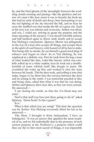 by, and the brief gleams of the moonlight between the scud-
ding clouds crossing and passing—like the gladness and sor-
row of a man's life; how sweet it was to breathe the fresh air,
that had no taint of death and decay; how humanising to see
the red lighting of the sky beyond the hill, and to hear far
away the mufﬂed roar that marks the life of a great city. Each
in his own way was solemn and overcome. Arthur was silent,
and was, I could see, striving to grasp the purpose and the
inner meaning of the mystery. I was myself tolerably patient,
and half inclined again to throw aside doubt and to accept
Van Helsing's conclusions. Quincey Morris was phlegmatic
in the way of a man who accepts all things, and accepts them
in the spirit of cool bravery, with hazard of all he has to stake.
Not being able to smoke, he cut himself a good-sized plug of
tobacco and began to chew. As to Van Helsing, he was
employed in a deﬁnite way. First he took from his bag a mass
of what looked like thin, wafer-like biscuit, which was care-
fully rolled up in a white napkin; next he took out a double-
handful of some whitish stuff, like dough or putty. He
crumbled the wafer up fine and worked it into the mass
between his hands. This he then took, and rolling it into thin
strips, began to lay them into the crevices between the door
and its setting in the tomb. I was somewhat puzzled at this,
and being close, asked him what it was that he was doing.
Arthur and Quincey drew near also, as they too were curious.
He answered:—
'I am closing the tomb, so that the Un-Dead may not
enter.'
'And is that stuff you have put there going to do it?' asked
Quincey. 'Great Scott! Is this a game?'
'It is.'
'What is that which you are using?' This time the question
was by Arthur. Van Helsing reverently lifted his hat as he
answered:—
'The Host. I brought it from Amsterdam. I have an
Indulgence.' It was an answer that appalled the most scepti-
cal of us, and we felt individually that in the presence of such
earnest purpose as the Professor's, a purpose which could
thus use the to him most sacred of things, it was impossible
D R A C U L A
225
 