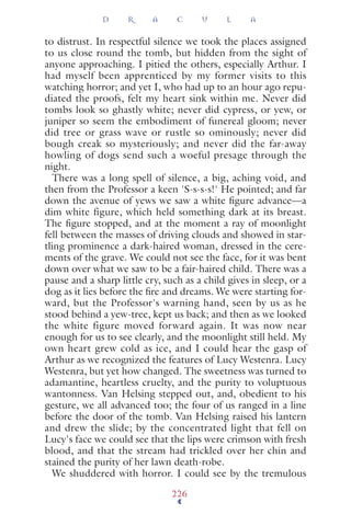 to distrust. In respectful silence we took the places assigned
to us close round the tomb, but hidden from the sight of
anyone approaching. I pitied the others, especially Arthur. I
had myself been apprenticed by my former visits to this
watching horror; and yet I, who had up to an hour ago repu-
diated the proofs, felt my heart sink within me. Never did
tombs look so ghastly white; never did cypress, or yew, or
juniper so seem the embodiment of funereal gloom; never
did tree or grass wave or rustle so ominously; never did
bough creak so mysteriously; and never did the far-away
howling of dogs send such a woeful presage through the
night.
There was a long spell of silence, a big, aching void, and
then from the Professor a keen 'S-s-s-s!' He pointed; and far
down the avenue of yews we saw a white ﬁgure advance—a
dim white figure, which held something dark at its breast.
The ﬁgure stopped, and at the moment a ray of moonlight
fell between the masses of driving clouds and showed in star-
tling prominence a dark-haired woman, dressed in the cere-
ments of the grave. We could not see the face, for it was bent
down over what we saw to be a fair-haired child. There was a
pause and a sharp little cry, such as a child gives in sleep, or a
dog as it lies before the ﬁre and dreams. We were starting for-
ward, but the Professor's warning hand, seen by us as he
stood behind a yew-tree, kept us back; and then as we looked
the white figure moved forward again. It was now near
enough for us to see clearly, and the moonlight still held. My
own heart grew cold as ice, and I could hear the gasp of
Arthur as we recognized the features of Lucy Westenra. Lucy
Westenra, but yet how changed. The sweetness was turned to
adamantine, heartless cruelty, and the purity to voluptuous
wantonness. Van Helsing stepped out, and, obedient to his
gesture, we all advanced too; the four of us ranged in a line
before the door of the tomb. Van Helsing raised his lantern
and drew the slide; by the concentrated light that fell on
Lucy's face we could see that the lips were crimson with fresh
blood, and that the stream had trickled over her chin and
stained the purity of her lawn death-robe.
We shuddered with horror. I could see by the tremulous
D R A C U L A
226
 