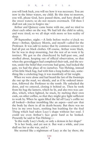 you will look back, you will see how it was necessary. You are
now in the bitter waters, my child. By this time to-morrow,
you will, please God, have passed them, and have drunk of
the sweet waters; so do not mourn overmuch. Till then I
shall not ask you to forgive me.'
Arthur and Quincey came home with me, and we tried to
cheer each other on the way. We had left the child in safety,
and were tired; so we all slept with more or less reality of
sleep.
29 September, night.—A little before twelve o'clock we
three—Arthur, Quincey Morris, and myself—called for the
Professor. It was odd to notice that by common consent we
had all put on black clothes. Of course, Arthur wore black,
for he was in deep mourning, but the rest of us wore it by
instinct. We got to the churchyard by half-past one, and
strolled about, keeping out of official observation, so that
when the gravediggers had completed their task, and the sex-
ton, under the belief that everyone had gone, had locked the
gate, we had the place all to ourselves. Van Helsing, instead
of his little black bag, had with him a long leather one, some-
thing like a cricketing bag; it was manifestly of fair weight.
When we were alone and had heard the last of the footsteps
die out up the road, we silently, and as if by ordered inten-
tion, followed the Professor to the tomb. He unlocked the
door, and we entered, closing it behind us. Then he took
from his bag the lantern, which he lit, and also two wax can-
dles, which, when lighted, he stuck, by melting their own
ends, on other cofﬁns, so that they might give light sufﬁcient
to work by. When he again lifted the lid off Lucy's cofﬁn we
all looked—Arthur trembling like an aspen—and saw that
the body lay there in all its death-beauty. But there was no
love in my own heart, nothing but loathing for the foul
Thing which had taken Lucy's shape without her soul. I
could see even Arthur's face grow hard as he looked.
Presently he said to Van Helsing:—
'Is this really Lucy's body, or only a demon in her shape?'
'It is her body, and yet not it. But wait a while, and you
shall see her as she was, and is.'
She seemed like a nightmare of Lucy as she lay there; the
D R A C U L A
229
 