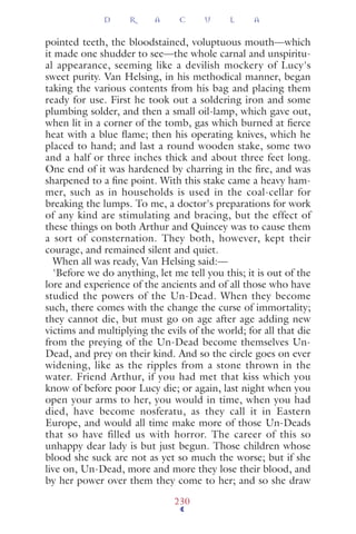 pointed teeth, the bloodstained, voluptuous mouth—which
it made one shudder to see—the whole carnal and unspiritu-
al appearance, seeming like a devilish mockery of Lucy's
sweet purity. Van Helsing, in his methodical manner, began
taking the various contents from his bag and placing them
ready for use. First he took out a soldering iron and some
plumbing solder, and then a small oil-lamp, which gave out,
when lit in a corner of the tomb, gas which burned at ﬁerce
heat with a blue ﬂame; then his operating knives, which he
placed to hand; and last a round wooden stake, some two
and a half or three inches thick and about three feet long.
One end of it was hardened by charring in the ﬁre, and was
sharpened to a ﬁne point. With this stake came a heavy ham-
mer, such as in households is used in the coal-cellar for
breaking the lumps. To me, a doctor's preparations for work
of any kind are stimulating and bracing, but the effect of
these things on both Arthur and Quincey was to cause them
a sort of consternation. They both, however, kept their
courage, and remained silent and quiet.
When all was ready, Van Helsing said:—
'Before we do anything, let me tell you this; it is out of the
lore and experience of the ancients and of all those who have
studied the powers of the Un-Dead. When they become
such, there comes with the change the curse of immortality;
they cannot die, but must go on age after age adding new
victims and multiplying the evils of the world; for all that die
from the preying of the Un-Dead become themselves Un-
Dead, and prey on their kind. And so the circle goes on ever
widening, like as the ripples from a stone thrown in the
water. Friend Arthur, if you had met that kiss which you
know of before poor Lucy die; or again, last night when you
open your arms to her, you would in time, when you had
died, have become nosferatu, as they call it in Eastern
Europe, and would all time make more of those Un-Deads
that so have filled us with horror. The career of this so
unhappy dear lady is but just begun. Those children whose
blood she suck are not as yet so much the worse; but if she
live on, Un-Dead, more and more they lose their blood, and
by her power over them they come to her; and so she draw
D R A C U L A
230
 