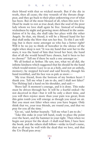 their blood with that so wicked mouth. But if she die in
truth, then all cease; the tiny wounds of the throats disap-
pear, and they go back to their plays unknowing ever of what
has been. But of the most blessed of all, when this now Un-
Dead be made to rest as true dead, then the soul of the poor
lady whom we love shall again be free. Instead of working
wickedness by night and growing more debased in the assim-
ilation of it by day, she shall take her place with the other
Angels. So that, my friend, it will be a blessed hand for her
that shall strike the blow that sets her free. To this I am will-
ing; but is there none amongst us who has a better right?
Will it be no joy to think of hereafter in the silence of the
night when sleep is not:"It was my hand that sent her to the
stars; it was the hand of him that loved her best; the hand
that of all she would herself have chosen, had it been to her
to choose?" Tell me if there be such a one amongst us.'
We all looked at Arthur. He saw, too, what we all did, the
inﬁnite kindness which suggested that his should be the hand
which would restore Lucy to us as a holy, and not an unholy,
memory; he stepped forward and said bravely, though his
hand trembled, and his face was as pale as snow:—
'My true friend, from the bottom of my broken heart I
thank you. Tell me what I am to do, and I shall not falter!'
Van Helsing laid a hand on his shoulder, and said:—
'Brave lad! A moment's courage, and it is done. This stake
must be driven through her. It will be a fearful ordeal—be
not deceived in that—but it will be only a short time, and
you will then rejoice more than your pain was great; from
this grim tomb you will emerge as though you tread on air.
But you must not falter when once you have begun. Only
think that we, your true friends, are round you, and that we
pray for you all the time.'
'Go on,' said Arthur hoarsely. 'Tell me what I am to do.'
'Take this stake in your left hand, ready to place the point
over the heart, and the hammer in your right. Then when we
begin our prayer for the dead—I shall read him; I have here
the book, and the others shall follow—strike in God's name,
that so all may be well with the dead that we love, and that
the Un-Dead pass away.'
D R A C U L A
231
 