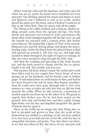 Arthur took the stake and the hammer, and when once his
mind was set on action his hands never trembled nor even
quivered. Van Helsing opened his missal and began to read,
and Quincey and I followed as well as we could. Arthur
placed the point over the heart, and as I looked I could see its
dint in the white ﬂesh. Then he struck with all his might.
The Thing in the cofﬁn writhed; and a hideous, blood-cur-
dling screech came from the opened red lips. The body
shook and quivered and twisted in wild contortions; the
sharp white teeth champed together till the lips were cut and
the mouth was smeared with a crimson foam. But Arthur
never faltered. He looked like a ﬁgure of Thor as his untrem-
bling arm rose and fell, driving deeper and deeper the mercy-
bearing stake, whilst the blood from the pierced heart welled
and spurted up around it. His face was set, and high duty
seemed to shine through it; the sight of it gave us courage, so
that our voices seemed to ring through the little vault.
And then the writhing and quivering of the body became
less, and the teeth ceased to champ, and the face to quiver.
Finally it lay still. The terrible task was over.
The hammer fell from Arthur's hand. He reeled and would
have fallen had we not caught him. Great drops of sweat
sprang out on his forehead, and his breath came in broken
gasps. It had indeed been an awful strain on him; and had he
not been forced to his task by more than human considera-
tions he could never have gone through with it. For a few
minutes we were so taken up with him that we did not look
towards the coffin. When we did, however, a murmour of
startled surprise ran from one to the other of us. We gazed so
eagerly that Arthur rose, for he had been seated on the
ground, and came and looked too; and then a glad, strange
light broke over his face and dispelled altogether the gloom
of horror that lay upon it.
There in the coffin lay no longer the foul Thing that we
had so dreaded and grown to hate that the work of her
destruction was yielded as a privilege to the one best entitled
to it, but Lucy as we had seen her in her life, with her face of
unequalled sweetness and purity. True that there was there,
as we had seen them in life, the traces of care and pain and
D R A C U L A
232
 