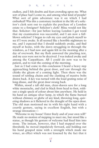 endless, and I felt doubts and fears crowding upon me. What
sort of place had I come to, and among what kind of people?
What sort of grim adventure was it on which I had
embarked? Was this a customary incident in the life of a solic-
itor's clerk sent out to explain the purchase of a London
estate to a foreigner? Solicitor's clerk! Mina would not like
that. Solicitor—for just before leaving London I got word
that my examination was successful; and I am now a full-
blown solicitor! I began to rub my eyes and pinch myself to
see if I were awake. It all seemed like a horrible nightmare to
me, and I expected that I should suddenly awake, and ﬁnd
myself at home, with the dawn struggling in through the
windows, as I had now and again felt in the morning after a
day of overwork. But my flesh answered the pinching test,
and my eyes were not to be deceived. I was indeed awake and
among the Carpathians. All I could do now was to be
patient, and to wait the coming of the morning.
Just as I had come to this conclusion I heard a heavy step
approaching behind the great door, and saw through the
chinks the gleam of a coming light. Then there was the
sound of rattling chains and the clanking of massive bolts
drawn back. A key was turned with the loud grating noise of
long disuse, and the great door swung back.
Within, stood a tall old man, clean-shaven save for a long
white moustache, and clad in black from head to foot, with-
out a single speck of colour about him anywhere. He held in
his hand an antique silver lamp, in which the ﬂame burned
without chimney or globe of any kind, throwing long, quiv-
ering shadows as it ﬂickered in the draught of the open door.
The old man motioned me in with his right hand with a
courtly gesture, saying in excellent English, but with a
strange intonation:—
'Welcome to my house! Enter freely and of your own will!'
He made no motion of stepping to meet me, but stood like a
statue, as though his gesture of welcome had ﬁxed him into
stone. The instant, however, that I had stepped over the
threshold, he moved impulsively forward, and holding out
his hand grasped mine with a strength which made me
wince, an effect which was not lessened by the fact that it
D R A C U L A
17
 
