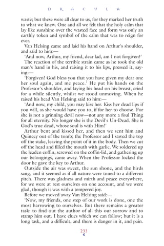 waste; but these were all dear to us, for they marked her truth
to what we knew. One and all we felt that the holy calm that
lay like sunshine over the wasted face and form was only an
earthly token and symbol of the calm that was to reign for
ever.
Van Helsing came and laid his hand on Arthur's shoulder,
and said to him:—
'And now, Arthur, my friend, dear lad, am I not forgiven?'
The reaction of the terrible strain came as he took the old
man's hand in his, and raising it to his lips, pressed it, say-
ing:—
'Forgiven! God bless you that you have given my dear one
her soul again, and me peace.' He put his hands on the
Professor's shoulder, and laying his head on his breast, cried
for a while silently, whilst we stood unmoving. When he
raised his head Van Helsing said to him:—
'And now, my child, you may kiss her. Kiss her dead lips if
you will, as she would have you to, if for her to choose. For
she is not a grinning devil now—not any more a foul Thing
for all eternity. No longer she is the Devil's Un-Dead. She is
God's true dead, whose soul is with Him!'
Arthur bent and kissed her, and then we sent him and
Quincey out of the tomb; the Professor and I sawed the top
off the stake, leaving the point of it in the body. Then we cut
off the head and ﬁlled the mouth with garlic. We soldered up
the leaden cofﬁn, screwed on the cofﬁn-lid, and gathering up
our belongings, came away. When the Professor locked the
door he gave the key to Arthur.
Outside the air was sweet, the sun shone, and the birds
sang, and it seemed as if all nature were tuned to a different
pitch. There was gladness and mirth and peace everywhere,
for we were at rest ourselves on one account, and we were
glad, though it was with a tempered joy.
Before we moved away Van Helsing said:—
'Now, my friends, one step of our work is done, one the
most harrowing to ourselves. But there remains a greater
task: to find out the author of all this our sorrow and to
stamp him out. I have clues which we can follow; but it is a
long task, and a difﬁcult, and there is danger in it, and pain.
D R A C U L A
233
 