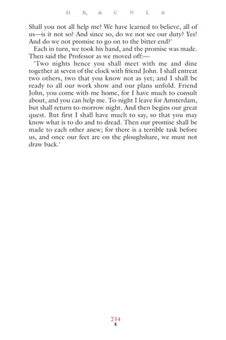 Shall you not all help me? We have learned to believe, all of
us—is it not so? And since so, do we not see our duty? Yes!
And do we not promise to go on to the bitter end?'
Each in turn, we took his hand, and the promise was made.
Then said the Professor as we moved off:—
'Two nights hence you shall meet with me and dine
together at seven of the clock with friend John. I shall entreat
two others, two that you know not as yet; and I shall be
ready to all our work show and our plans unfold. Friend
John, you come with me home, for I have much to consult
about, and you can help me. To-night I leave for Amsterdam,
but shall return to-morrow night. And then begins our great
quest. But first I shall have much to say, so that you may
know what is to do and to dread. Then our promise shall be
made to each other anew; for there is a terrible task before
us, and once our feet are on the ploughshare, we must not
draw back.'
D R A C U L A
234
 