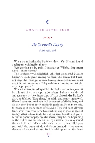 C H A P T E R S E V E N T E E N
235
Dr Seward's Diary
(CONTINUED)
When we arrived at the Berkeley Hotel, Van Helsing found
a telegram waiting for him:—
'Am coming up by train. Jonathan at Whitby. Important
news.—mina harker.'
The Professor was delighted. 'Ah, that wonderful Madam
Mina,' he said, 'pearl among women! She arrive, but I can-
not stay. She must go to your house, friend John. You must
meet her at the station. Telegraph her en route, so that she
may be prepared.'
When the wire was despatched he had a cup of tea; over it
he told me of a diary kept by Jonathan Harker when abroad
and gave me a typewritten copy of it, as also of Mrs Harker's
diary at Whitby. 'Take these,' he said, 'and study them well.
When I have returned you will be master of all the facts, and
we can then better enter on our inquisition. Keep them safe,
for there is in them much of treasure. You will need all your
faith, even you who have had such an experience as that of
to-day. What is here told,' he laid his hand heavily and grave-
ly on the packet of papers as he spoke, 'may be the beginning
of the end to you and me and many another; or it may sound
the knell of the Un-Dead who walk the earth. Read all, I pray
you, with the open mind; and if you can add in any way to
the story here told do so, for it is all-important. You have
 