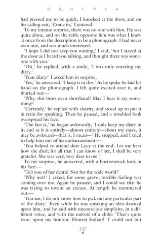 had pressed me to be quick, I knocked at the door, and on
his calling out, 'Come in,' I entered.
To my intense surprise, there was no one with him. He was
quite alone, and on the table opposite him was what I knew
at once from the description to be a phonograph. I had never
seen one, and was much interested.
'I hope I did not keep you waiting,' I said; 'but I stayed at
the door as I heard you talking, and thought there was some-
one with you.'
'Oh,' he replied, with a smile, 'I was only entering my
diary.'
'Your diary?' I asked him in surprise.
'Yes,' he answered. 'I keep it in this.' As he spoke he laid his
hand on the phonograph. I felt quite excited over it, and
blurted out:—
'Why, this beats even shorthand! May I hear it say some-
thing?'
'Certainly,' he replied with alacrity, and stood up to put it
in train for speaking. Then he paused, and a troubled look
overspread his face.
'The fact is,' he began awkwardly, 'I only keep my diary in
it; and as it is entirely—almost entirely—about my cases, it
may be awkward—that is, I mean—' He stopped, and I tried
to help him out of his embarrassment:—
'You helped to attend dear Lucy at the end. Let me hear
how she died; for all that I can know of her, I shall be very
grateful. She was very, very dear to me.'
To my surprise, he answered, with a horrorstruck look in
his face:—
'Tell you of her death? Not for the wide world!'
'Why not?' I asked, for some grave, terrible feeling was
coming over me. Again he paused, and I could see that he
was trying to invent an excuse. At length he stammered
out:—
'You see, I do not know how to pick out any particular part
of the diary.' Even while he was speaking an idea dawned
upon him, and he said with unconscious simplicity, in a dif-
ferent voice, and with the naïveté of a child: 'That's quite
true, upon my honour. Honest Indian!' I could not but
D R A C U L A
237
 