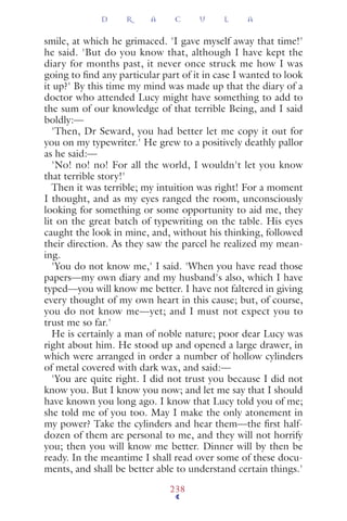 smile, at which he grimaced. 'I gave myself away that time!'
he said. 'But do you know that, although I have kept the
diary for months past, it never once struck me how I was
going to ﬁnd any particular part of it in case I wanted to look
it up?' By this time my mind was made up that the diary of a
doctor who attended Lucy might have something to add to
the sum of our knowledge of that terrible Being, and I said
boldly:—
'Then, Dr Seward, you had better let me copy it out for
you on my typewriter.' He grew to a positively deathly pallor
as he said:—
'No! no! no! For all the world, I wouldn't let you know
that terrible story!'
Then it was terrible; my intuition was right! For a moment
I thought, and as my eyes ranged the room, unconsciously
looking for something or some opportunity to aid me, they
lit on the great batch of typewriting on the table. His eyes
caught the look in mine, and, without his thinking, followed
their direction. As they saw the parcel he realized my mean-
ing.
'You do not know me,' I said. 'When you have read those
papers—my own diary and my husband's also, which I have
typed—you will know me better. I have not faltered in giving
every thought of my own heart in this cause; but, of course,
you do not know me—yet; and I must not expect you to
trust me so far.'
He is certainly a man of noble nature; poor dear Lucy was
right about him. He stood up and opened a large drawer, in
which were arranged in order a number of hollow cylinders
of metal covered with dark wax, and said:—
'You are quite right. I did not trust you because I did not
know you. But I know you now; and let me say that I should
have known you long ago. I know that Lucy told you of me;
she told me of you too. May I make the only atonement in
my power? Take the cylinders and hear them—the ﬁrst half-
dozen of them are personal to me, and they will not horrify
you; then you will know me better. Dinner will by then be
ready. In the meantime I shall read over some of these docu-
ments, and shall be better able to understand certain things.'
D R A C U L A
238
 