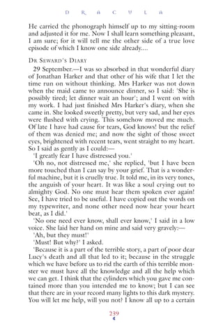 He carried the phonograph himself up to my sitting-room
and adjusted it for me. Now I shall learn something pleasant,
I am sure; for it will tell me the other side of a true love
episode of which I know one side already....
DR SEWARD'S DIARY
29 September.—I was so absorbed in that wonderful diary
of Jonathan Harker and that other of his wife that I let the
time run on without thinking. Mrs Harker was not down
when the maid came to announce dinner, so I said: 'She is
possibly tired; let dinner wait an hour'; and I went on with
my work. I had just finished Mrs Harker's diary, when she
came in. She looked sweetly pretty, but very sad, and her eyes
were ﬂushed with crying. This somehow moved me much.
Of late I have had cause for tears, God knows! but the relief
of them was denied me; and now the sight of those sweet
eyes, brightened with recent tears, went straight to my heart.
So I said as gently as I could:—
'I greatly fear I have distressed you.'
'Oh no, not distressed me,' she replied, 'but I have been
more touched than I can say by your grief. That is a wonder-
ful machine, but it is cruelly true. It told me, in its very tones,
the anguish of your heart. It was like a soul crying out to
almighty God. No one must hear them spoken ever again!
See, I have tried to be useful. I have copied out the words on
my typewriter, and none other need now hear your heart
beat, as I did.'
'No one need ever know, shall ever know,' I said in a low
voice. She laid her hand on mine and said very gravely:—
'Ah, but they must!'
'Must! But why?' I asked.
'Because it is a part of the terrible story, a part of poor dear
Lucy's death and all that led to it; because in the struggle
which we have before us to rid the earth of this terrible mon-
ster we must have all the knowledge and all the help which
we can get. I think that the cylinders which you gave me con-
tained more than you intended me to know; but I can see
that there are in your record many lights to this dark mystery.
You will let me help, will you not? I know all up to a certain
D R A C U L A
239
 