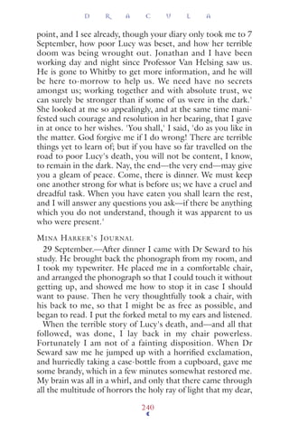 point, and I see already, though your diary only took me to 7
September, how poor Lucy was beset, and how her terrible
doom was being wrought out. Jonathan and I have been
working day and night since Professor Van Helsing saw us.
He is gone to Whitby to get more information, and he will
be here to-morrow to help us. We need have no secrets
amongst us; working together and with absolute trust, we
can surely be stronger than if some of us were in the dark.'
She looked at me so appealingly, and at the same time mani-
fested such courage and resolution in her bearing, that I gave
in at once to her wishes. 'You shall,' I said, 'do as you like in
the matter. God forgive me if I do wrong! There are terrible
things yet to learn of; but if you have so far travelled on the
road to poor Lucy's death, you will not be content, I know,
to remain in the dark. Nay, the end—the very end—may give
you a gleam of peace. Come, there is dinner. We must keep
one another strong for what is before us; we have a cruel and
dreadful task. When you have eaten you shall learn the rest,
and I will answer any questions you ask—if there be anything
which you do not understand, though it was apparent to us
who were present.'
MINA HARKER'S JOURNAL
29 September.—After dinner I came with Dr Seward to his
study. He brought back the phonograph from my room, and
I took my typewriter. He placed me in a comfortable chair,
and arranged the phonograph so that I could touch it without
getting up, and showed me how to stop it in case I should
want to pause. Then he very thoughtfully took a chair, with
his back to me, so that I might be as free as possible, and
began to read. I put the forked metal to my ears and listened.
When the terrible story of Lucy's death, and—and all that
followed, was done, I lay back in my chair powerless.
Fortunately I am not of a fainting disposition. When Dr
Seward saw me he jumped up with a horriﬁed exclamation,
and hurriedly taking a case-bottle from a cupboard, gave me
some brandy, which in a few minutes somewhat restored me.
My brain was all in a whirl, and only that there came through
all the multitude of horrors the holy ray of light that my dear,
D R A C U L A
240
 