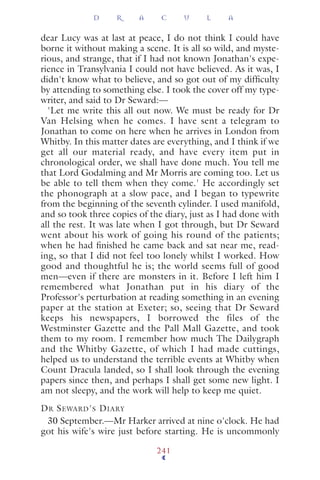dear Lucy was at last at peace, I do not think I could have
borne it without making a scene. It is all so wild, and myste-
rious, and strange, that if I had not known Jonathan's expe-
rience in Transylvania I could not have believed. As it was, I
didn't know what to believe, and so got out of my difﬁculty
by attending to something else. I took the cover off my type-
writer, and said to Dr Seward:—
'Let me write this all out now. We must be ready for Dr
Van Helsing when he comes. I have sent a telegram to
Jonathan to come on here when he arrives in London from
Whitby. In this matter dates are everything, and I think if we
get all our material ready, and have every item put in
chronological order, we shall have done much. You tell me
that Lord Godalming and Mr Morris are coming too. Let us
be able to tell them when they come.' He accordingly set
the phonograph at a slow pace, and I began to typewrite
from the beginning of the seventh cylinder. I used manifold,
and so took three copies of the diary, just as I had done with
all the rest. It was late when I got through, but Dr Seward
went about his work of going his round of the patients;
when he had ﬁnished he came back and sat near me, read-
ing, so that I did not feel too lonely whilst I worked. How
good and thoughtful he is; the world seems full of good
men—even if there are monsters in it. Before I left him I
remembered what Jonathan put in his diary of the
Professor's perturbation at reading something in an evening
paper at the station at Exeter; so, seeing that Dr Seward
keeps his newspapers, I borrowed the files of the
Westminster Gazette and the Pall Mall Gazette, and took
them to my room. I remember how much The Dailygraph
and the Whitby Gazette, of which I had made cuttings,
helped us to understand the terrible events at Whitby when
Count Dracula landed, so I shall look through the evening
papers since then, and perhaps I shall get some new light. I
am not sleepy, and the work will help to keep me quiet.
DR SEWARD'S DIARY
30 September.—Mr Harker arrived at nine o'clock. He had
got his wife's wire just before starting. He is uncommonly
D R A C U L A
241
 