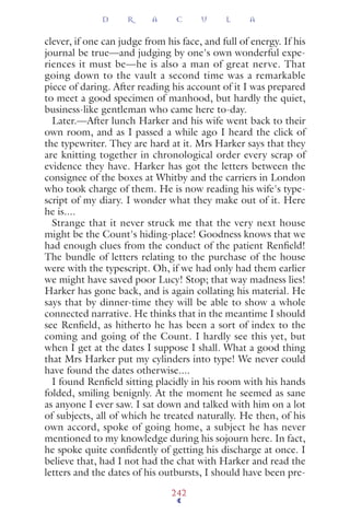 clever, if one can judge from his face, and full of energy. If his
journal be true—and judging by one's own wonderful expe-
riences it must be—he is also a man of great nerve. That
going down to the vault a second time was a remarkable
piece of daring. After reading his account of it I was prepared
to meet a good specimen of manhood, but hardly the quiet,
business-like gentleman who came here to-day.
Later.—After lunch Harker and his wife went back to their
own room, and as I passed a while ago I heard the click of
the typewriter. They are hard at it. Mrs Harker says that they
are knitting together in chronological order every scrap of
evidence they have. Harker has got the letters between the
consignee of the boxes at Whitby and the carriers in London
who took charge of them. He is now reading his wife's type-
script of my diary. I wonder what they make out of it. Here
he is....
Strange that it never struck me that the very next house
might be the Count's hiding-place! Goodness knows that we
had enough clues from the conduct of the patient Renﬁeld!
The bundle of letters relating to the purchase of the house
were with the typescript. Oh, if we had only had them earlier
we might have saved poor Lucy! Stop; that way madness lies!
Harker has gone back, and is again collating his material. He
says that by dinner-time they will be able to show a whole
connected narrative. He thinks that in the meantime I should
see Renﬁeld, as hitherto he has been a sort of index to the
coming and going of the Count. I hardly see this yet, but
when I get at the dates I suppose I shall. What a good thing
that Mrs Harker put my cylinders into type! We never could
have found the dates otherwise....
I found Renﬁeld sitting placidly in his room with his hands
folded, smiling benignly. At the moment he seemed as sane
as anyone I ever saw. I sat down and talked with him on a lot
of subjects, all of which he treated naturally. He then, of his
own accord, spoke of going home, a subject he has never
mentioned to my knowledge during his sojourn here. In fact,
he spoke quite conﬁdently of getting his discharge at once. I
believe that, had I not had the chat with Harker and read the
letters and the dates of his outbursts, I should have been pre-
D R A C U L A
242
 