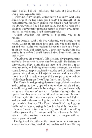 seemed as cold as ice—more like the hand of a dead than a
living man. Again he said:—
'Welcome to my house. Come freely. Go safely. And leave
something of the happiness you bring!' The strength of the
handshake was so much akin to that which I had noticed in
the driver, whose face I had not seen, that for a moment I
doubted if it were not the same person to whom I was speak-
ing; so, to make sure, I said interrogatively:—
'Count Dracula?' He bowed in a courtly way as he
replied:—
'I am Dracula. And I bid you welcome, Mr Harker, to my
house. Come in; the night air is chill, and you must need to
eat and rest.' As he was speaking he put the lamp on a brack-
et on the wall, and stepping out, took my luggage; he had
carried it in before I could forestall him. I protested, but he
insisted:—
'Nay, sir, you are my guest. It is late, and my people are not
available. Let me see to your comfort myself.' He insisted on
carrying my traps along the passage, and then up a great
winding stair, and along another great passage, on whose
stone ﬂoor our steps rang heavily. At the end of this he threw
open a heavy door, and I rejoiced to see within a well-lit
room in which a table was spread for supper, and on whose
mighty hearth a great ﬁre of logs ﬂamed and ﬂared.
The Count halted, putting down my bags, closed the door,
and crossing the room, opened another door, which led into
a small octagonal room lit by a single lamp, and seemingly
without a window of any sort. Passing through this, he
opened another door, and motioned me to enter. It was a
welcome sight; for here was a great bedroom well lighted
and warmed with another log ﬁre, which sent a hollow roar
up the wide chimney. The Count himself left my luggage
inside and withdrew, saying, before he closed the door:—
'You will need, after your journey, to refresh yourself by
making your toilet. I trust you will ﬁnd all you wish. When
you are ready come into the other room, where you will ﬁnd
your supper prepared.'
The light and warmth and the Count's courteous welcome
seemed to have dissipated all my doubts and fears. Having
D R A C U L A
18
 