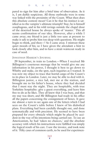 pared to sign for him after a brief time of observation. As it
is, I am darkly suspicious. All those outbreaks were in some
way linked with the proximity of the Count. What then does
this absolute content mean? Can it be that his instinct is sat-
isﬁed as to the vampire's ultimate triumph? Stay; he is himself
zoophagous, and in his wild ravings outside the chapel door
of the deserted house he always spoke of 'master.' This all
seems confirmation of our idea. However, after a while I
came away; my friend is just a little too sane at present to
make it safe to probe him too deep with questions. He might
begin to think, and then—! So I came away. I mistrust these
quiet moods of his; so I have given the attendant a hint to
look closely after him, and to have a strait-waistcoat ready in
case of need.
JONATHAN HARKER'S JOURNAL
29 September, in train to London.—When I received Mr
Billington's courteous message that he would give me any
information in his power, I thought it best to go down to
Whitby and make, on the spot, such inquiries as I wanted. It
was now my object to trace that horrid cargo of the Count's
to its place in London. Later, we may be able to deal with it.
Billington junior, a nice lad, met me at the station, and
brought me to his father's house, where they had decided
that I must stay the night. They are hospitable, with true
Yorkshire hospitality: give a guest everything, and leave him
free to do as he likes. They all knew that I was busy, and that
my stay was short; and Mr Billington had ready in his ofﬁce
all the papers concerning the consignment of boxes. It gave
me almost a turn to see again one of the letters which I had
seen on the Count's table before I knew of his diabolical
plans. Everything had been carefully thought out, and done
systematically and with precision. He seemed to have been
prepared for every obstacle which might be placed by acci-
dent in the way of his intentions being carried out. To use an
Americanism, he had 'taken no chances,' and the absolute
accuracy with which his instructions were fulﬁlled was simply
the logical result of his care. I saw the invoice, and took note
of it: 'Fifty cases of common earth, to be used for experimen-
D R A C U L A
243
 