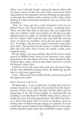 These were, I shortly found, connected almost solely with
the dusty nature of the job, and of the consequent thirst
engendered in the operators. On my affording an opportuni-
ty, through the medium of the currency of the realm, of the
allaying at a later period this beneﬁcent evil, one of the men
remarked:—
'That 'ere 'ouse, guv'nor, is the rummiest I ever was in.
Blyme! but it ain't been touched sence a hundred years.
There was dust that thick in the place that you might have
slep' on it without 'urtin' of yer bones; an' the place was that
neglected that yer might 'ave smelled ole Jerusalem in it. But
the ole chapel—that took the cike, that did! Me and my
mate, we thort we wouldn't never git out quick enough.
Lor', I wouldn't take less nor a quid a moment to stay there
arter dark.' Having been in the house, I could well believe
him; but if he knew what I know, he would, I think, have
raised his terms.
Of one thing I am now satisﬁed: that all the boxes which
arrived at Whitby from Varna in the Demeter were safely
deposited in the old chapel of Carfax. There should be ﬁfty
of them there, unless any have since been removed—as from
Dr Seward's diary I fear.
I shall try to see the carter who took away the boxes from
Carfax when Renfield attacked them. By following up this
clue we may learn a good deal.
Later.—Mina and I have worked all day, and we have put all
the papers into order.
MINA HARKER'S JOURNAL
30 September.—I am so glad that I hardly know how to
contain myself. It is, I suppose, the reaction from the haunt-
ing fear which I have had: that this terrible affair and the
reopening of his old wound might act detrimentally on
Jonathan. I saw him leave for Whitby with as brave a face as I
could, but I was sick with apprehension. The effort has, how-
ever, done him good. He was never so resolute, never so
strong, never so full of volcanic energy, as at present. It is just
as that dear, good Professor Van Helsing said: he is true grit,
and he improves under strain that would kill a weaker nature.
D R A C U L A
245
 