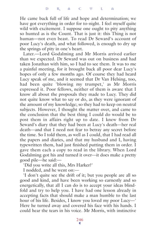 He came back full of life and hope and determination; we
have got everything in order for to-night. I feel myself quite
wild with excitement. I suppose one ought to pity anything
so hunted as is the Count. That is just it: this Thing is not
human—not even beast. To read Dr Seward's account of
poor Lucy's death, and what followed, is enough to dry up
the springs of pity in one's heart.
Later.—Lord Godalming and Mr Morris arrived earlier
than we expected. Dr Seward was out on business and had
taken Jonathan with him, so I had to see them. It was to me
a painful meeting, for it brought back all poor dear Lucy's
hopes of only a few months ago. Of course they had heard
Lucy speak of me, and it seemed that Dr Van Helsing, too,
had been quite 'blowing my trumpet,' as Mr Morris
expressed it. Poor fellows, neither of them is aware that I
know all about the proposals they made to Lucy. They did
not quite know what to say or do, as they were ignorant of
the amount of my knowledge; so they had to keep on neutral
subjects. However, I thought the matter over, and came to
the conclusion that the best thing I could do would be to
post them in affairs right up to date. I knew from Dr
Seward's diary that they had been at Lucy's death—her real
death—and that I need not fear to betray any secret before
the time. So I told them, as well as I could, that I had read all
the papers and diaries, and that my husband and I, having
typewritten them, had just ﬁnished putting them in order. I
gave them each a copy to read in the library. When Lord
Godalming got his and turned it over—it does make a pretty
good pile—he said:—
'Did you write all this, Mrs Harker?'
I nodded, and he went on:—
'I don't quite see the drift of it; but you people are all so
good and kind, and have been working so earnestly and so
energetically, that all I can do is to accept your ideas blind-
fold and try to help you. I have had one lesson already in
accepting facts that should make a man humble to the last
hour of his life. Besides, I know you loved my poor Lucy—'
Here he turned away and covered his face with his hands. I
could hear the tears in his voice. Mr Morris, with instinctive
D R A C U L A
246
 