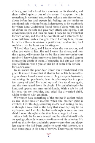 delicacy, just laid a hand for a moment on his shoulder, and
then walked quietly out of the room. I suppose there is
something in woman's nature that makes a man free to break
down before her and express his feelings on the tender or
emotional side without feeling it derogatory to his manhood;
for when Lord Godalming found himself alone with me he
sat down on the sofa and gave way utterly and openly. I sat
down beside him and took his hand. I hope he didn't think it
forward of me, and that if he ever thinks of it afterwards he
never will have such a thought. There I wrong him; I know
he never will—he is too true a gentleman. I said to him, for I
could see that his heart was breaking:—
'I loved dear Lucy, and I know what she was to you, and
what you were to her. She and I were like sisters; and now
she is gone, will you not let me be like a sister to you in your
trouble? I know what sorrows you have had, though I cannot
measure the depth of them. If sympathy and pity can help in
your afﬂiction, won't you let me be of some little service—
for Lucy's sake?'
In an instant the poor dear fellow was overwhelmed with
grief. It seemed to me that all that he had of late been suffer-
ing in silence found a vent at once. He grew quite hysterical,
and raising his open hands, beat his palms together in a per-
fect agony of grief. He stood up and then sat down again,
and the tears rained down his cheeks. I felt an inﬁnite pity for
him, and opened my arms unthinkingly. With a sob he laid
his head on my shoulder, and cried like a wearied child,
whilst he shook with emotion.
We women have something of the mother in us that makes
us rise above smaller matters when the mother-spirit is
invoked; I felt this big, sorrowing man's head resting on me,
as though it were that of the baby that some day may lie on
my bosom, and I stroked his hair as though he were my own
child. I never thought at the time how strange it all was.
After a little bit his sobs ceased, and he raised himself with
an apology, though he made no disguise of his emotion. He
told me that for days and nights past—weary days and sleep-
less nights—he had been unable to speak with anyone, as a
man must speak in his time of sorrow. There was no woman
D R A C U L A
247
 
