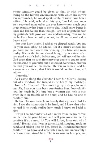 whose sympathy could be given to him, or with whom,
owing to the terrible circumstances with which his sorrow
was surrounded, he could speak freely. 'I know now how I
suffered,' he said, as he dried his eyes, 'but I do not know
even yet—and none other can ever know—how much your
sweet sympathy has been to me to-day. I shall know better in
time; and believe me that, though I am not ungrateful now,
my gratitude will grow with my understanding. You will let
me be like a brother, will you not, for all our lives—for dear
Lucy's sake?'
'For dear Lucy's sake,' I said as we clasped hands. 'Ay, and
for your own sake,' he added, 'for if a man's esteem and
gratitude are ever worth the winning, you have won mine
to-day. If ever the future should bring to you a time when
you need a man's help, believe me, you will not call in vain.
God grant that no such time may ever come to you to break
the sunshine of your life; but if it should ever come, promise
me that you will let me know.' He was so earnest, and his
sorrow was so fresh, that I felt it would comfort him, so I
said:—
'I promise.'
As I came along the corridor I saw Mr Morris looking
out of a window. He turned as he heard my footsteps.
'How is Art?' he said. Then noticing my red eyes, he went
on: 'Ah, I see you have been comforting him. Poor old fel-
low! he needs it. No one but a woman can help a man
when he is in trouble of the heart; and he had no one to
comfort him.'
He bore his own trouble so bravely that my heart bled for
him. I saw the manuscript in his hand, and I knew that when
he read it he would realize how much I knew; so I said to
him:—
'I wish I could comfort all who suffer from the heart. Will
you let me be your friend, and will you come to me for
comfort if you need it? You will know, later on, why I
speak.' He saw that I was in earnest, and stooping, took my
hand, and raising it to his lips, kissed it. It seemed but poor
comfort to so brave and unselfish a soul, and impulsively I
bent over and kissed him. The tears rose in his eyes, and
D R A C U L A
248
 