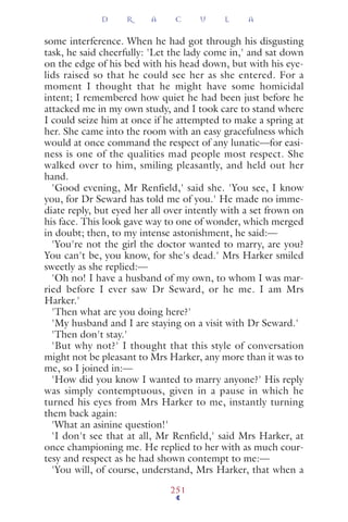 some interference. When he had got through his disgusting
task, he said cheerfully: 'Let the lady come in,' and sat down
on the edge of his bed with his head down, but with his eye-
lids raised so that he could see her as she entered. For a
moment I thought that he might have some homicidal
intent; I remembered how quiet he had been just before he
attacked me in my own study, and I took care to stand where
I could seize him at once if he attempted to make a spring at
her. She came into the room with an easy gracefulness which
would at once command the respect of any lunatic—for easi-
ness is one of the qualities mad people most respect. She
walked over to him, smiling pleasantly, and held out her
hand.
'Good evening, Mr Renfield,' said she. 'You see, I know
you, for Dr Seward has told me of you.' He made no imme-
diate reply, but eyed her all over intently with a set frown on
his face. This look gave way to one of wonder, which merged
in doubt; then, to my intense astonishment, he said:—
'You're not the girl the doctor wanted to marry, are you?
You can't be, you know, for she's dead.' Mrs Harker smiled
sweetly as she replied:—
'Oh no! I have a husband of my own, to whom I was mar-
ried before I ever saw Dr Seward, or he me. I am Mrs
Harker.'
'Then what are you doing here?'
'My husband and I are staying on a visit with Dr Seward.'
'Then don't stay.'
'But why not?' I thought that this style of conversation
might not be pleasant to Mrs Harker, any more than it was to
me, so I joined in:—
'How did you know I wanted to marry anyone?' His reply
was simply contemptuous, given in a pause in which he
turned his eyes from Mrs Harker to me, instantly turning
them back again:
'What an asinine question!'
'I don't see that at all, Mr Renfield,' said Mrs Harker, at
once championing me. He replied to her with as much cour-
tesy and respect as he had shown contempt to me:—
'You will, of course, understand, Mrs Harker, that when a
D R A C U L A
251
 