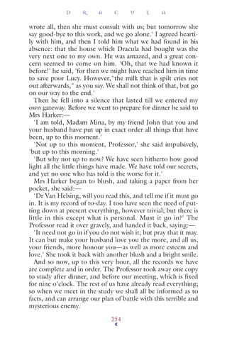 wrote all, then she must consult with us; but tomorrow she
say good-bye to this work, and we go alone.' I agreed hearti-
ly with him, and then I told him what we had found in his
absence: that the house which Dracula had bought was the
very next one to my own. He was amazed, and a great con-
cern seemed to come on him. 'Oh, that we had known it
before!' he said, 'for then we might have reached him in time
to save poor Lucy. However,"the milk that is spilt cries not
out afterwards," as you say. We shall not think of that, but go
on our way to the end.'
Then he fell into a silence that lasted till we entered my
own gateway. Before we went to prepare for dinner he said to
Mrs Harker:—
'I am told, Madam Mina, by my friend John that you and
your husband have put up in exact order all things that have
been, up to this moment.'
'Not up to this moment, Professor,' she said impulsively,
'but up to this morning.'
'But why not up to now? We have seen hitherto how good
light all the little things have made. We have told our secrets,
and yet no one who has told is the worse for it.'
Mrs Harker began to blush, and taking a paper from her
pocket, she said:—
'Dr Van Helsing, will you read this, and tell me if it must go
in. It is my record of to-day. I too have seen the need of put-
ting down at present everything, however trivial; but there is
little in this except what is personal. Must it go in?' The
Professor read it over gravely, and handed it back, saying:—
'It need not go in if you do not wish it; but pray that it may.
It can but make your husband love you the more, and all us,
your friends, more honour you—as well as more esteem and
love.' She took it back with another blush and a bright smile.
And so now, up to this very hour, all the records we have
are complete and in order. The Professor took away one copy
to study after dinner, and before our meeting, which is ﬁxed
for nine o'clock. The rest of us have already read everything;
so when we meet in the study we shall all be informed as to
facts, and can arrange our plan of battle with this terrible and
mysterious enemy.
D R A C U L A
254
 
