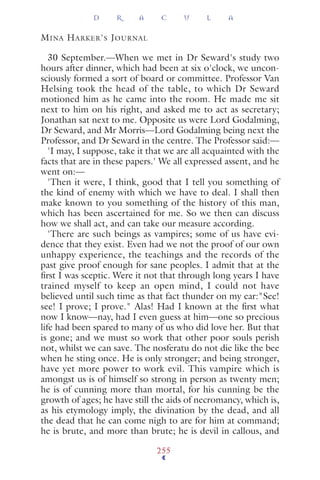 MINA HARKER'S JOURNAL
30 September.—When we met in Dr Seward's study two
hours after dinner, which had been at six o'clock, we uncon-
sciously formed a sort of board or committee. Professor Van
Helsing took the head of the table, to which Dr Seward
motioned him as he came into the room. He made me sit
next to him on his right, and asked me to act as secretary;
Jonathan sat next to me. Opposite us were Lord Godalming,
Dr Seward, and Mr Morris—Lord Godalming being next the
Professor, and Dr Seward in the centre. The Professor said:—
'I may, I suppose, take it that we are all acquainted with the
facts that are in these papers.' We all expressed assent, and he
went on:—
'Then it were, I think, good that I tell you something of
the kind of enemy with which we have to deal. I shall then
make known to you something of the history of this man,
which has been ascertained for me. So we then can discuss
how we shall act, and can take our measure according.
'There are such beings as vampires; some of us have evi-
dence that they exist. Even had we not the proof of our own
unhappy experience, the teachings and the records of the
past give proof enough for sane peoples. I admit that at the
ﬁrst I was sceptic. Were it not that through long years I have
trained myself to keep an open mind, I could not have
believed until such time as that fact thunder on my ear:"See!
see! I prove; I prove." Alas! Had I known at the ﬁrst what
now I know—nay, had I even guess at him—one so precious
life had been spared to many of us who did love her. But that
is gone; and we must so work that other poor souls perish
not, whilst we can save. The nosferatu do not die like the bee
when he sting once. He is only stronger; and being stronger,
have yet more power to work evil. This vampire which is
amongst us is of himself so strong in person as twenty men;
he is of cunning more than mortal, for his cunning be the
growth of ages; he have still the aids of necromancy, which is,
as his etymology imply, the divination by the dead, and all
the dead that he can come nigh to are for him at command;
he is brute, and more than brute; he is devil in callous, and
D R A C U L A
255
 