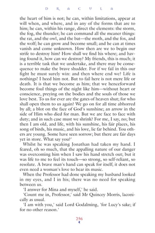 the heart of him is not; he can, within limitations, appear at
will when, and where, and in any of the forms that are to
him; he can, within his range, direct the elements: the storm,
the fog, the thunder; he can command all the meaner things:
the rat, and the owl, and the bat—the moth, and the fox, and
the wolf; he can grow and become small; and he can at times
vanish and come unknown. How then are we to begin our
strife to destroy him? How shall we ﬁnd his where; and hav-
ing found it, how can we destroy? My friends, this is much; it
is a terrible task that we undertake, and there may be conse-
quence to make the brave shudder. For if we fail in this our
fight he must surely win: and then where end we? Life is
nothings! I heed him not. But to fail here is not mere life or
death. It is that we become as him; that we henceforward
become foul things of the night like him—without heart or
conscience, preying on the bodies and the souls of those we
love best. To us for ever are the gates of heaven shut; for who
shall open them to us again? We go on for all time abhorred
by all; a blot on the face of God's sunshine; an arrow in the
side of Him who died for man. But we are face to face with
duty; and in such case must we shrink? For me, I say, no; but
then I am old, and life, with his sunshine, his fair places, his
song of birds, his music, and his love, lie far behind. You oth-
ers are young. Some have seen sorrow; but there are fair days
yet in store. What say you?'
Whilst he was speaking Jonathan had taken my hand. I
feared, oh so much, that the appalling nature of our danger
was overcoming him when I saw his hand stretch out; but it
was life to me to feel its touch—so strong, so self-reliant, so
resolute. A brave man's hand can speak for itself; it does not
even need a woman's love to hear its music.
When the Professor had done speaking my husband looked
in my eyes, and I in his; there was no need for speaking
between us.
'I answer for Mina and myself,' he said.
'Count me in, Professor,' said Mr Quincey Morris, laconi-
cally as usual.
'I am with you,' said Lord Godalming, 'for Lucy's sake; if
for no other reason.'
D R A C U L A
256
 