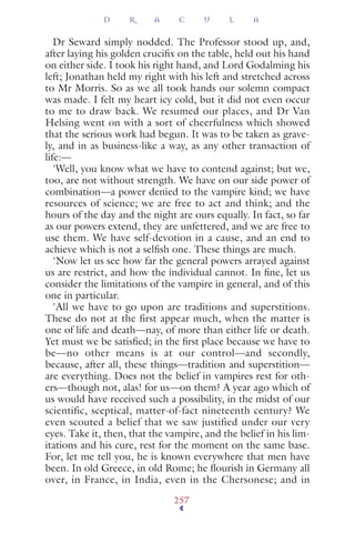 Dr Seward simply nodded. The Professor stood up, and,
after laying his golden cruciﬁx on the table, held out his hand
on either side. I took his right hand, and Lord Godalming his
left; Jonathan held my right with his left and stretched across
to Mr Morris. So as we all took hands our solemn compact
was made. I felt my heart icy cold, but it did not even occur
to me to draw back. We resumed our places, and Dr Van
Helsing went on with a sort of cheerfulness which showed
that the serious work had begun. It was to be taken as grave-
ly, and in as business-like a way, as any other transaction of
life:—
'Well, you know what we have to contend against; but we,
too, are not without strength. We have on our side power of
combination—a power denied to the vampire kind; we have
resources of science; we are free to act and think; and the
hours of the day and the night are ours equally. In fact, so far
as our powers extend, they are unfettered, and we are free to
use them. We have self-devotion in a cause, and an end to
achieve which is not a selﬁsh one. These things are much.
'Now let us see how far the general powers arrayed against
us are restrict, and how the individual cannot. In ﬁne, let us
consider the limitations of the vampire in general, and of this
one in particular.
'All we have to go upon are traditions and superstitions.
These do not at the first appear much, when the matter is
one of life and death—nay, of more than either life or death.
Yet must we be satisﬁed; in the ﬁrst place because we have to
be—no other means is at our control—and secondly,
because, after all, these things—tradition and superstition—
are everything. Does not the belief in vampires rest for oth-
ers—though not, alas! for us—on them? A year ago which of
us would have received such a possibility, in the midst of our
scientific, sceptical, matter-of-fact nineteenth century? We
even scouted a belief that we saw justified under our very
eyes. Take it, then, that the vampire, and the belief in his lim-
itations and his cure, rest for the moment on the same base.
For, let me tell you, he is known everywhere that men have
been. In old Greece, in old Rome; he ﬂourish in Germany all
over, in France, in India, even in the Chersonese; and in
D R A C U L A
257
 