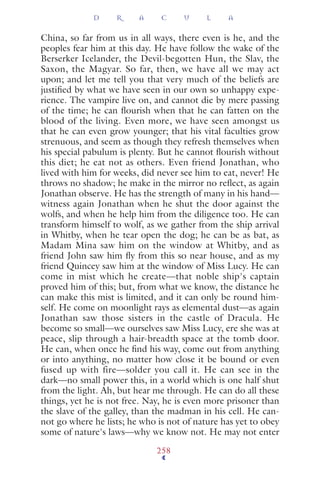 China, so far from us in all ways, there even is he, and the
peoples fear him at this day. He have follow the wake of the
Berserker Icelander, the Devil-begotten Hun, the Slav, the
Saxon, the Magyar. So far, then, we have all we may act
upon; and let me tell you that very much of the beliefs are
justiﬁed by what we have seen in our own so unhappy expe-
rience. The vampire live on, and cannot die by mere passing
of the time; he can ﬂourish when that he can fatten on the
blood of the living. Even more, we have seen amongst us
that he can even grow younger; that his vital faculties grow
strenuous, and seem as though they refresh themselves when
his special pabulum is plenty. But he cannot ﬂourish without
this diet; he eat not as others. Even friend Jonathan, who
lived with him for weeks, did never see him to eat, never! He
throws no shadow; he make in the mirror no reﬂect, as again
Jonathan observe. He has the strength of many in his hand—
witness again Jonathan when he shut the door against the
wolfs, and when he help him from the diligence too. He can
transform himself to wolf, as we gather from the ship arrival
in Whitby, when he tear open the dog; he can be as bat, as
Madam Mina saw him on the window at Whitby, and as
friend John saw him ﬂy from this so near house, and as my
friend Quincey saw him at the window of Miss Lucy. He can
come in mist which he create—that noble ship's captain
proved him of this; but, from what we know, the distance he
can make this mist is limited, and it can only be round him-
self. He come on moonlight rays as elemental dust—as again
Jonathan saw those sisters in the castle of Dracula. He
become so small—we ourselves saw Miss Lucy, ere she was at
peace, slip through a hair-breadth space at the tomb door.
He can, when once he ﬁnd his way, come out from anything
or into anything, no matter how close it be bound or even
fused up with fire—solder you call it. He can see in the
dark—no small power this, in a world which is one half shut
from the light. Ah, but hear me through. He can do all these
things, yet he is not free. Nay, he is even more prisoner than
the slave of the galley, than the madman in his cell. He can-
not go where he lists; he who is not of nature has yet to obey
some of nature's laws—why we know not. He may not enter
D R A C U L A
258
 