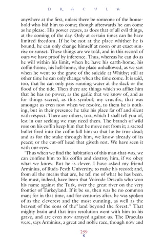 anywhere at the ﬁrst, unless there be someone of the house-
hold who bid him to come; though afterwards he can come
as he please. His power ceases, as does that of all evil things,
at the coming of the day. Only at certain times can he have
limited freedom. If he be not at the place whither he is
bound, he can only change himself at noon or at exact sun-
rise or sunset. These things are we told, and in this record of
ours we have proof by inference. Thus, whereas he can do as
he will within his limit, when he have his earth-home, his
cofﬁn-home, his hell-home, the place unhallowed, as we saw
when he went to the grave of the suicide at Whitby; still at
other time he can only change when the time come. It is said,
too, that he can only pass running water at the slack or the
ﬂood of the tide. Then there are things which so afﬂict him
that he has no power, as the garlic that we know of, and as
for things sacred, as this symbol, my crucifix, that was
amongst us even now when we resolve, to them he is noth-
ing, but in their presence he take his place far off and silent
with respect. There are others, too, which I shall tell you of,
lest in our seeking we may need them. The branch of wild
rose on his cofﬁn keep him that he move not from it; a sacred
bullet ﬁred into the cofﬁn kill him so that he be true dead;
and as for the stake through him, we know already of its
peace; or the cut-off head that giveth rest. We have seen it
with our eyes.
'Thus when we ﬁnd the habitation of this man-that-was, we
can confine him to his coffin and destroy him, if we obey
what we know. But he is clever. I have asked my friend
Arminius, of Buda-Pesth University, to make his record; and,
from all the means that are, he tell me of what he has been.
He must, indeed, have been that Voivode Dracula who won
his name against the Turk, over the great river on the very
frontier of Turkeyland. If it be so, then was he no common
man; for in that time, and for centuries after, he was spoken
of as the cleverest and the most cunning, as well as the
bravest of the sons of the"land beyond the forest." That
mighty brain and that iron resolution went with him to his
grave, and are even now arrayed against us. The Draculas
were, says Arminius, a great and noble race, though now and
D R A C U L A
259
 