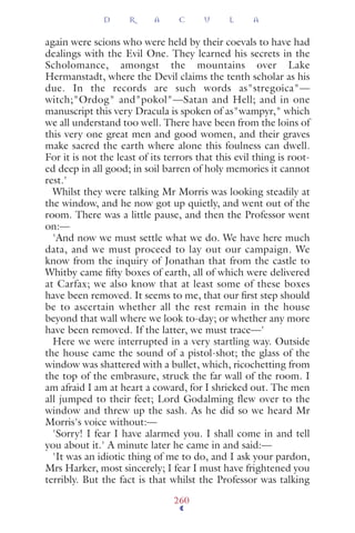 again were scions who were held by their coevals to have had
dealings with the Evil One. They learned his secrets in the
Scholomance, amongst the mountains over Lake
Hermanstadt, where the Devil claims the tenth scholar as his
due. In the records are such words as"stregoica"—
witch;"Ordog" and"pokol"—Satan and Hell; and in one
manuscript this very Dracula is spoken of as"wampyr," which
we all understand too well. There have been from the loins of
this very one great men and good women, and their graves
make sacred the earth where alone this foulness can dwell.
For it is not the least of its terrors that this evil thing is root-
ed deep in all good; in soil barren of holy memories it cannot
rest.'
Whilst they were talking Mr Morris was looking steadily at
the window, and he now got up quietly, and went out of the
room. There was a little pause, and then the Professor went
on:—
'And now we must settle what we do. We have here much
data, and we must proceed to lay out our campaign. We
know from the inquiry of Jonathan that from the castle to
Whitby came ﬁfty boxes of earth, all of which were delivered
at Carfax; we also know that at least some of these boxes
have been removed. It seems to me, that our ﬁrst step should
be to ascertain whether all the rest remain in the house
beyond that wall where we look to-day; or whether any more
have been removed. If the latter, we must trace—'
Here we were interrupted in a very startling way. Outside
the house came the sound of a pistol-shot; the glass of the
window was shattered with a bullet, which, ricochetting from
the top of the embrasure, struck the far wall of the room. I
am afraid I am at heart a coward, for I shrieked out. The men
all jumped to their feet; Lord Godalming flew over to the
window and threw up the sash. As he did so we heard Mr
Morris's voice without:—
'Sorry! I fear I have alarmed you. I shall come in and tell
you about it.' A minute later he came in and said:—
'It was an idiotic thing of me to do, and I ask your pardon,
Mrs Harker, most sincerely; I fear I must have frightened you
terribly. But the fact is that whilst the Professor was talking
D R A C U L A
260
 